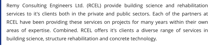 Remy Consulting Engineers Ltd. (RCEL) provide building science and rehabilitation services to it's clients both in the private and public sectors. Each of the partners at RCEL have been providing these services on projects for many years within their own areas of expertise. Combined. RCEL offers it's clients a diverse range of services in building science, structure rehabilitation and concrete technology.